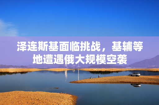泽连斯基面临挑战，基辅等地遭遇俄大规模空袭
