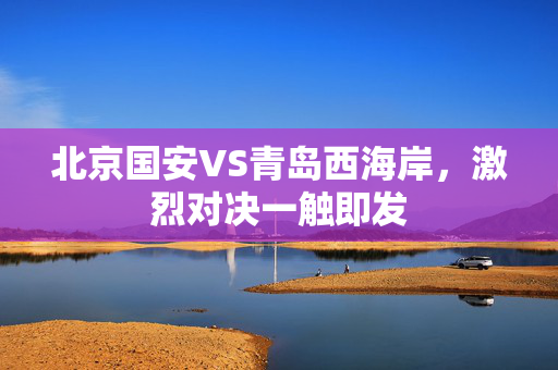 北京国安VS青岛西海岸，激烈对决一触即发