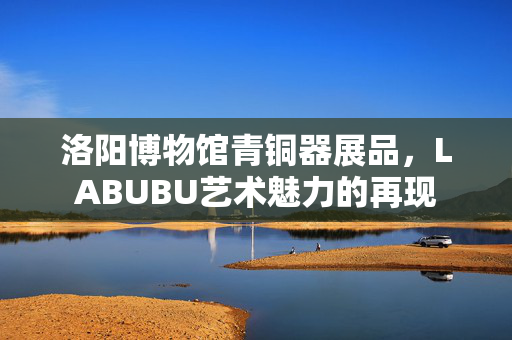 洛阳博物馆青铜器展品，LABUBU艺术魅力的再现