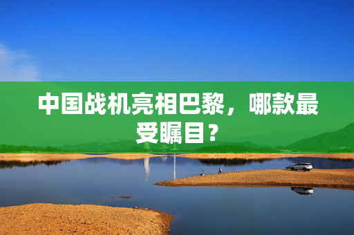 中国战机亮相巴黎，哪款最受瞩目？