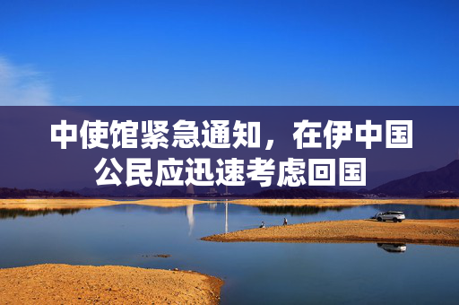 中使馆紧急通知，在伊中国公民应迅速考虑回国