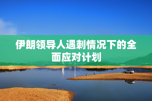 伊朗领导人遇刺情况下的全面应对计划