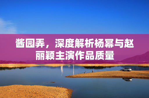 酱园弄，深度解析杨幂与赵丽颖主演作品质量