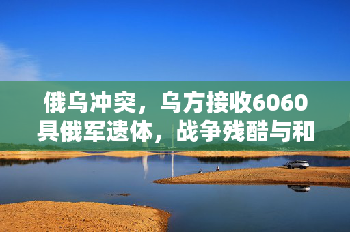 俄乌冲突，乌方接收6060具俄军遗体，战争残酷与和平的呼唤