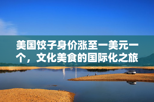 美国饺子身价涨至一美元一个，文化美食的国际化之旅