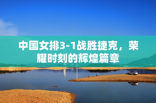 中国女排3-1战胜捷克，荣耀时刻的辉煌篇章