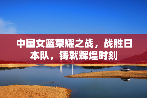 中国女篮荣耀之战，战胜日本队，铸就辉煌时刻