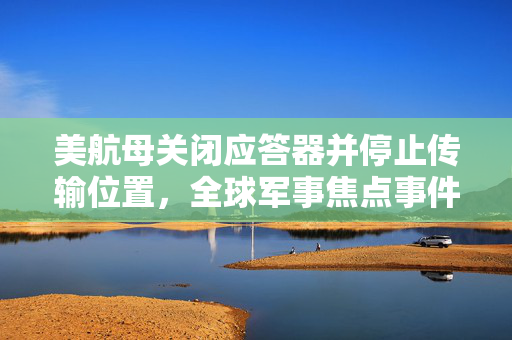 美航母关闭应答器并停止传输位置，全球军事焦点事件