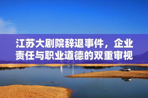 江苏大剧院辞退事件，企业责任与职业道德的双重审视