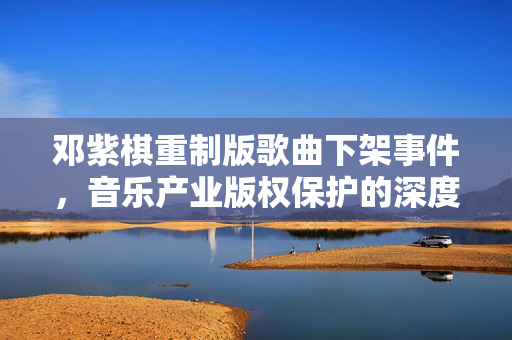 邓紫棋重制版歌曲下架事件，音乐产业版权保护的深度思考