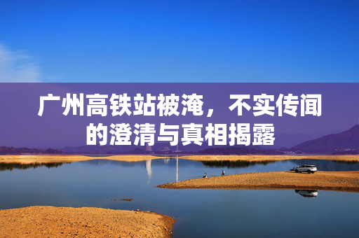 广州高铁站被淹，不实传闻的澄清与真相揭露