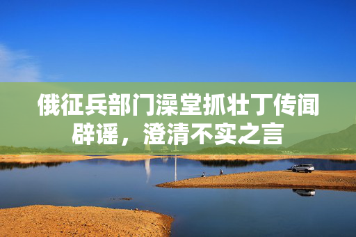 俄征兵部门澡堂抓壮丁传闻辟谣，澄清不实之言