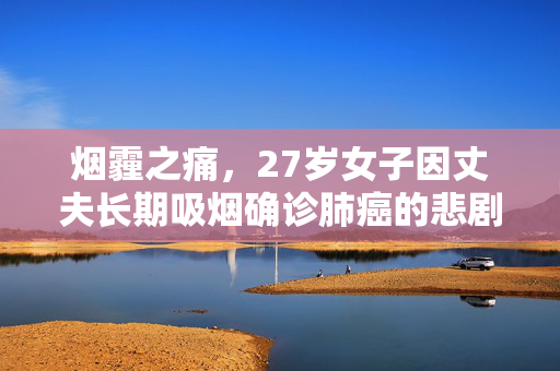 烟霾之痛，27岁女子因丈夫长期吸烟确诊肺癌的悲剧