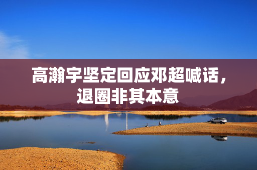 高瀚宇坚定回应邓超喊话，退圈非其本意