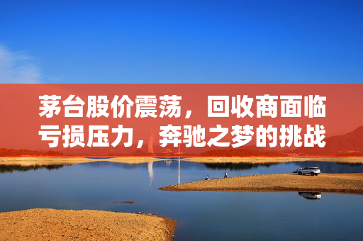 茅台股价震荡，回收商面临亏损压力，奔驰之梦的挑战与考验