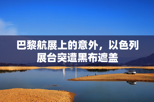 巴黎航展上的意外，以色列展台突遭黑布遮盖