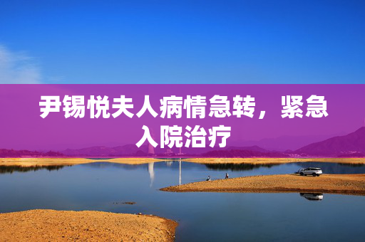 尹锡悦夫人病情急转，紧急入院治疗