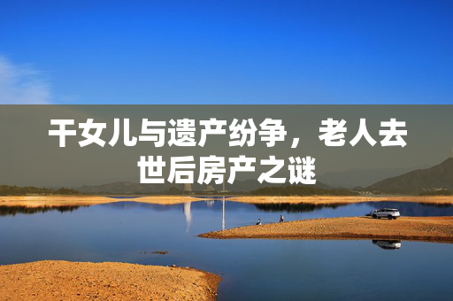 干女儿与遗产纷争，老人去世后房产之谜