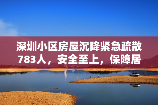 深圳小区房屋沉降紧急疏散783人，安全至上，保障居民生命财产安全不妥协