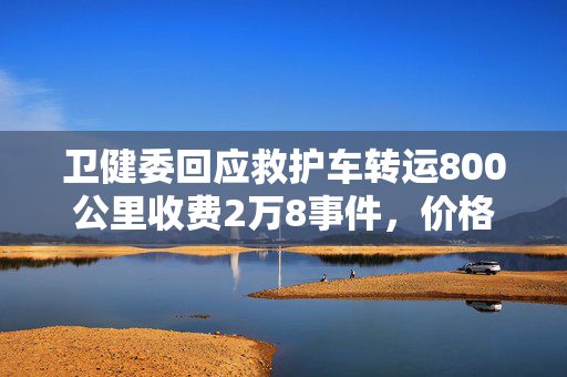 卫健委回应救护车转运800公里收费2万8事件，价格合理性及公众关注焦点解析