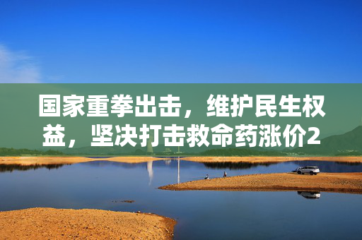 国家重拳出击，维护民生权益，坚决打击救命药涨价282倍的决心与行动