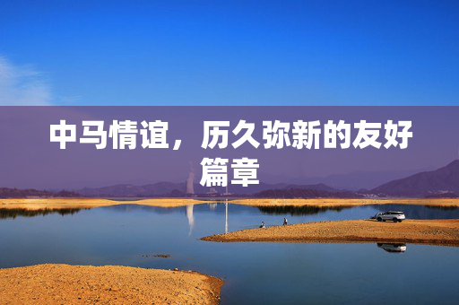 中马情谊，历久弥新的友好篇章