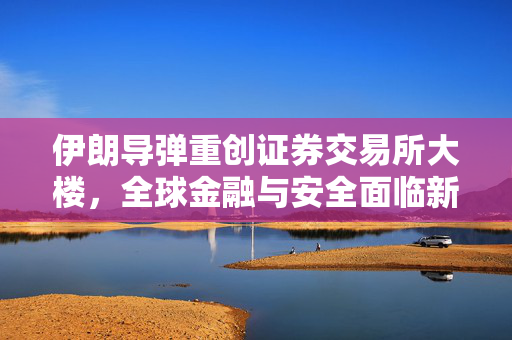 伊朗导弹重创证券交易所大楼，全球金融与安全面临新挑战