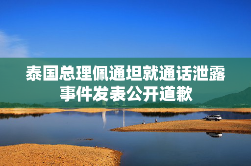 泰国总理佩通坦就通话泄露事件发表公开道歉
