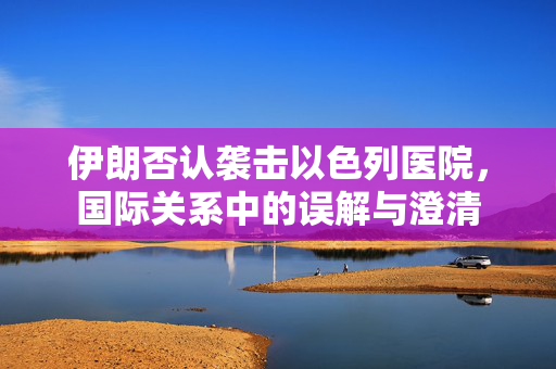 伊朗否认袭击以色列医院，国际关系中的误解与澄清