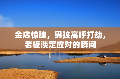 金店惊魂，男孩高呼打劫，老板淡定应对的瞬间