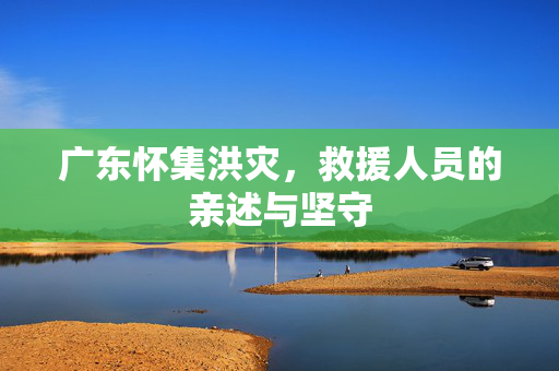 广东怀集洪灾，救援人员的亲述与坚守