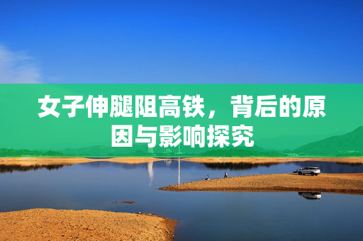 女子伸腿阻高铁，背后的原因与影响探究