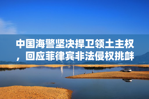 中国海警坚决捍卫领土主权，回应菲律宾非法侵权挑衅