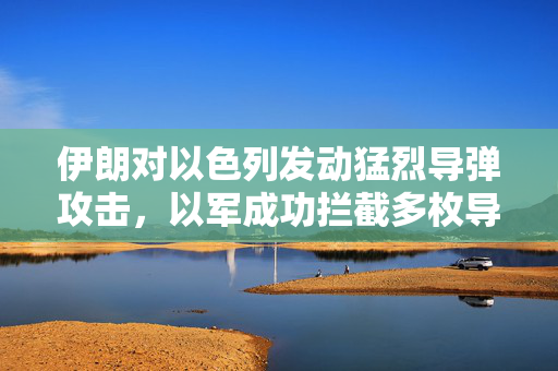 伊朗对以色列发动猛烈导弹攻击，以军成功拦截多枚导弹