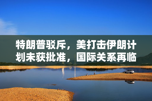特朗普驳斥，美打击伊朗计划未获批准，国际关系再临考验