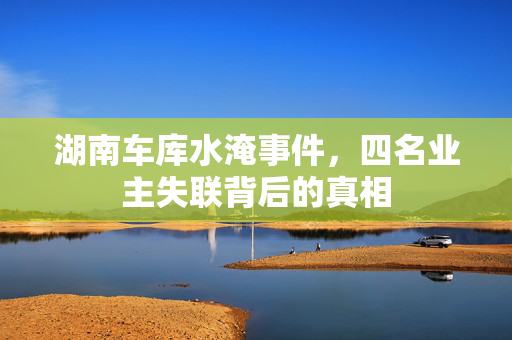 湖南车库水淹事件，四名业主失联背后的真相