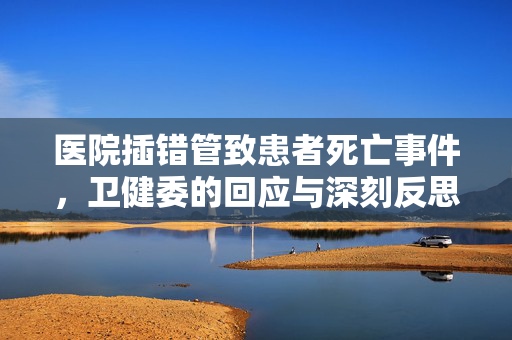 医院插错管致患者死亡事件，卫健委的回应与深刻反思