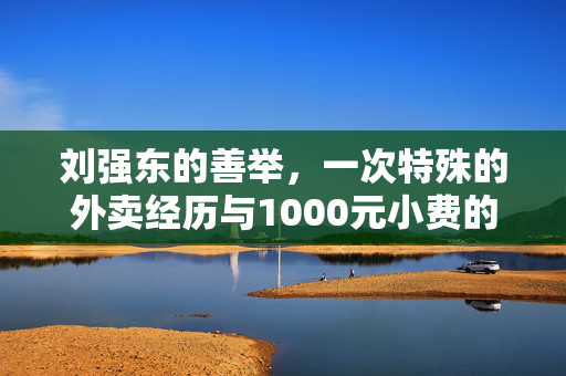 刘强东的善举，一次特殊的外卖经历与1000元小费的温暖力量