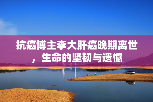抗癌博主李大肝癌晚期离世，生命的坚韧与遗憾