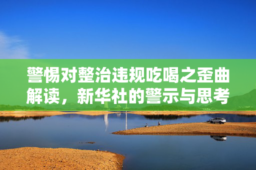 警惕对整治违规吃喝之歪曲解读，新华社的警示与思考