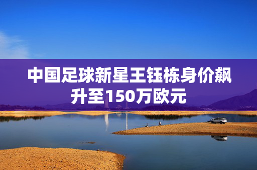 中国足球新星王钰栋身价飙升至150万欧元