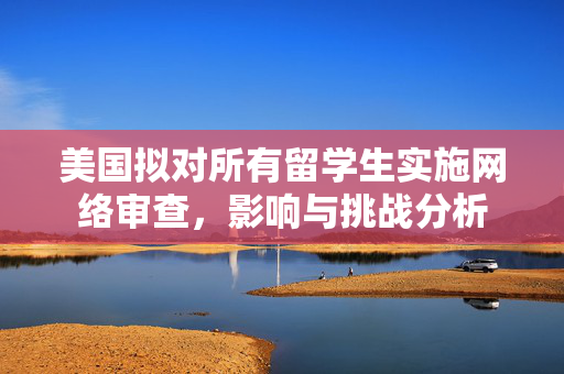 美国拟对所有留学生实施网络审查，影响与挑战分析