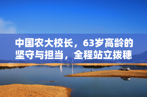 中国农大校长，63岁高龄的坚守与担当，全程站立拨穗达14小时