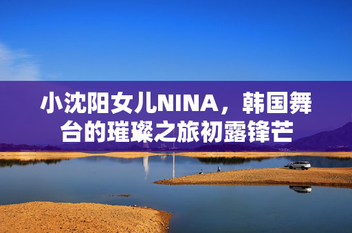 小沈阳女儿NINA，韩国舞台的璀璨之旅初露锋芒