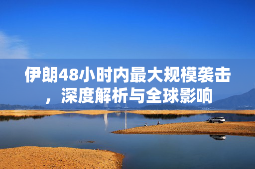 伊朗48小时内最大规模袭击，深度解析与全球影响