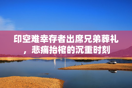 印空难幸存者出席兄弟葬礼，悲痛抬棺的沉重时刻
