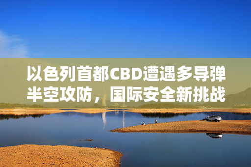 以色列首都CBD遭遇多导弹半空攻防，国际安全新挑战的启示