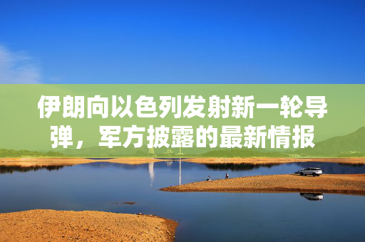 伊朗向以色列发射新一轮导弹，军方披露的最新情报