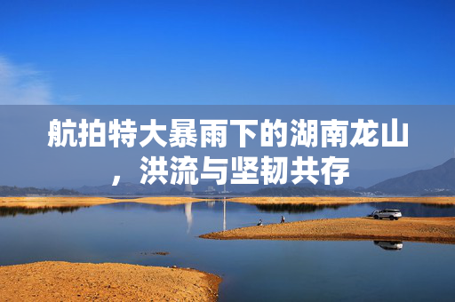 航拍特大暴雨下的湖南龙山，洪流与坚韧共存