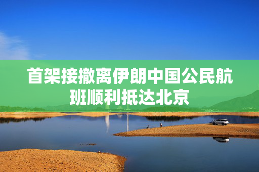 首架接撤离伊朗中国公民航班顺利抵达北京